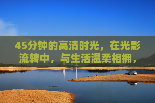45分钟的高清时光,在光影流转中,与生活温柔相拥,光影流转,温柔拥生活 45分钟的高清时光,在光影流转中,与生活温柔相拥,光影流转,温柔拥生活