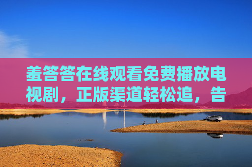 羞答答在线观看免费播放电视剧,正版渠道轻松追,告别付费烦恼,羞答答,正版免费在线追剧,告别付费烦恼 羞答答在线观看免费播放电视剧,正版渠道轻松追,告别付费烦恼,羞答答,正版免费在线追剧,告别付费烦恼
