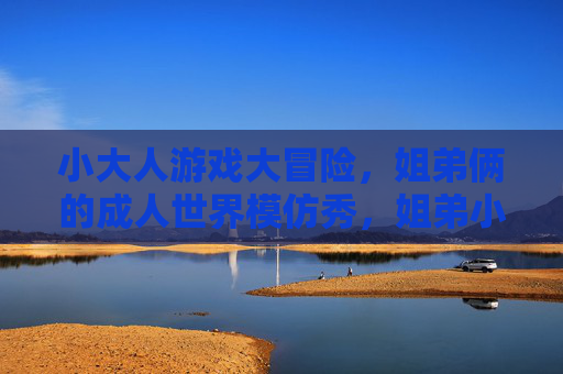 小大人游戏大冒险,姐弟俩的成人世界模仿秀,姐弟小大人,成人世界模仿大冒险 小大人游戏大冒险,姐弟俩的成人世界模仿秀,姐弟小大人,成人世界模仿大冒险