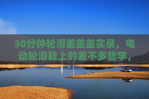 30分钟轮滑差差差实录，电动轮滑鞋上的差不多哲学，30分钟电动轮滑差差差实录，差不多哲学