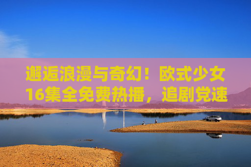 邂逅浪漫与奇幻！欧式少女16集全免费热播，追剧党速来，邂逅浪漫与奇幻！欧式少女16集全免费热播，追剧党速来