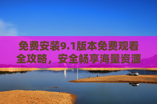免费安装9.1版本免费观看全攻略，安全畅享海量资源，免费安装9.1版全攻略，安全畅享海量资源