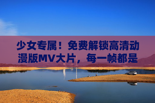 少女专属！免费解锁高清动漫版MV大片，每一帧都是心动暴击，少女心动暴击！免费解锁高清动漫MV大片