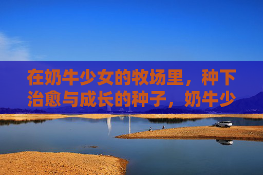 在奶牛少女的牧场里,种下治愈与成长的种子,奶牛少女的牧场,种下治愈与成长的种子 在奶牛少女的牧场里,种下治愈与成长的种子,奶牛少女的牧场,种下治愈与成长的种子