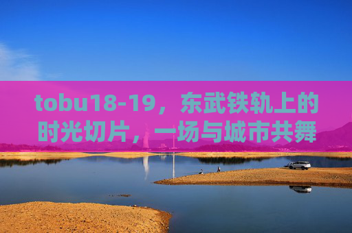 tobu18-19,东武铁轨上的时光切片,一场与城市共舞的旅程,东武铁轨上的时光切片,与城市共舞的旅程 tobu18-19,东武铁轨上的时光切片,一场与城市共舞的旅程,东武铁轨上的时光切片,与城市共舞的旅程