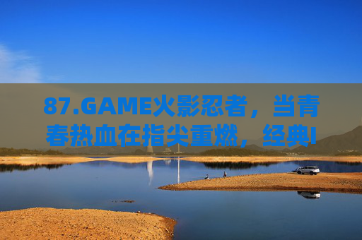 87.GAME火影忍者,当青春热血在指尖重燃,经典IP的沉浸式传承,火影忍者,指尖重燃青春,沉浸式传承经典 87.GAME火影忍者,当青春热血在指尖重燃,经典IP的沉浸式传承,火影忍者,指尖重燃青春,沉浸式传承经典