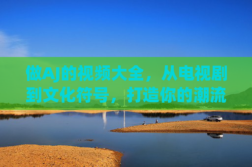 做AJ的视频大全,从电视剧到文化符号,打造你的潮流收藏册,AJ潮流收藏册,电视剧到文化符号视频大全 做AJ的视频大全,从电视剧到文化符号,打造你的潮流收藏册,AJ潮流收藏册,电视剧到文化符号视频大全