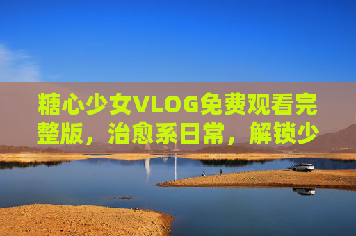 糖心少女VLOG免费观看完整版,治愈系日常,解锁少女心的温柔时光,糖心少女治愈系VLOG,温柔少女心时光 糖心少女VLOG免费观看完整版,治愈系日常,解锁少女心的温柔时光,糖心少女治愈系VLOG,温柔少女心时光