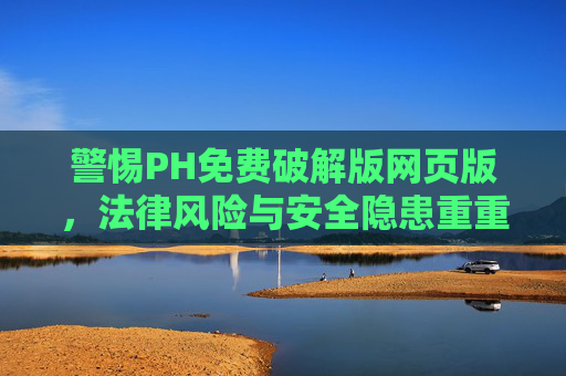 警惕PH免费破解版网页版，法律风险与安全隐患重重，警惕PH免费破解版网页版，法律风险与安全隐患重重