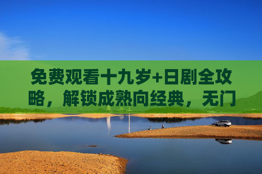 免费观看十九岁+日剧全攻略，解锁成熟向经典，无门槛追剧指南，免费解锁十九岁+日剧成熟向经典，无门槛追剧全攻略