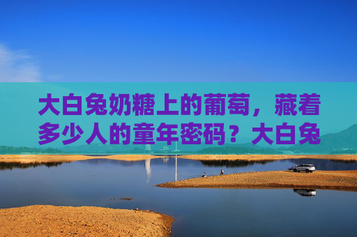 大白兔奶糖上的葡萄，藏着多少人的童年密码？大白兔奶糖上的葡萄，藏着多少人的童年密码？