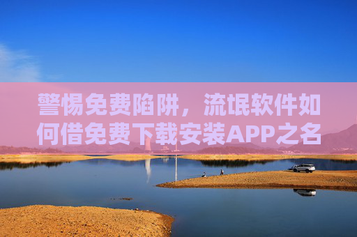 警惕免费陷阱,流氓软件如何借免费下载安装APP之名行窃?警惕免费APP下载陷阱,流氓软件借免费之名行窃 警惕免费陷阱,流氓软件如何借免费下载安装APP之名行窃?警惕免费APP下载陷阱,流氓软件借免费之名行窃