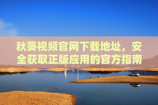 秋葵视频官网下载地址，安全获取正版应用的官方指南，秋葵视频官网下载，安全正版应用官方指南