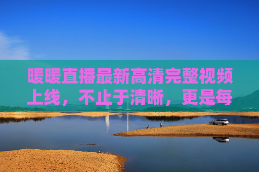 暖暖直播最新高清完整视频上线，不止于清晰，更是每一刻的珍藏，暖暖直播最新高清完整珍藏视频上线