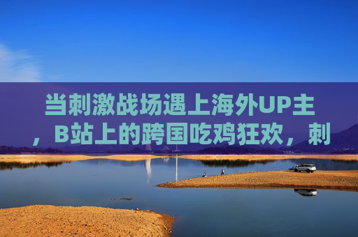 当刺激战场遇上海外UP主,B站上的跨国吃鸡狂欢,刺激战场×海外UP主,B站跨国吃鸡狂欢 当刺激战场遇上海外UP主,B站上的跨国吃鸡狂欢,刺激战场×海外UP主,B站跨国吃鸡狂欢