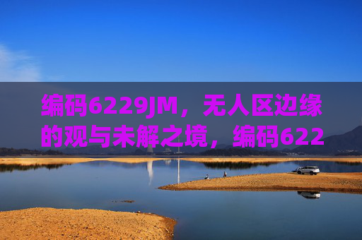 编码6229JM,无人区边缘的观与未解之境,编码6229JM,无人区边缘的观与未解 编码6229JM,无人区边缘的观与未解之境,编码6229JM,无人区边缘的观与未解