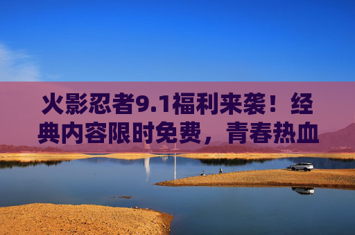 火影忍者9.1福利来袭！经典内容限时免费，青春热血零门槛重温，火影忍者9.1福利，经典限时免费，青春热血零门槛重温