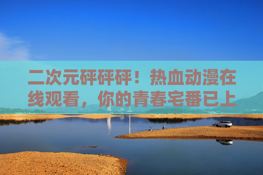 二次元砰砰砰!热血动漫在线观看,你的青春宅番已上线,热血青春宅番上线!二次元动漫在线观看 二次元砰砰砰!热血动漫在线观看,你的青春宅番已上线,热血青春宅番上线!二次元动漫在线观看
