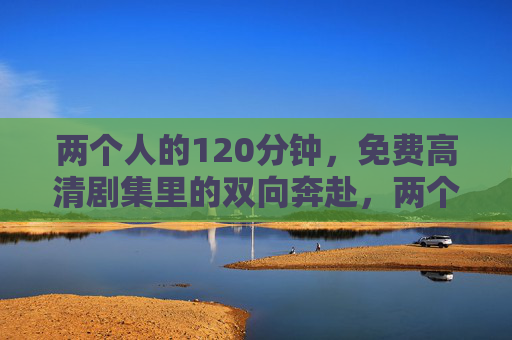 两个人的120分钟,免费高清剧集里的双向奔赴,两个人的120分钟,免费高清剧集里的双向奔赴 两个人的120分钟,免费高清剧集里的双向奔赴,两个人的120分钟,免费高清剧集里的双向奔赴