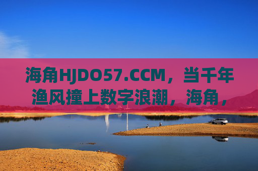 海角HJDO57.CCM,当千年渔风撞上数字浪潮,海角,千年渔风撞上数字浪潮 海角HJDO57.CCM,当千年渔风撞上数字浪潮,海角,千年渔风撞上数字浪潮