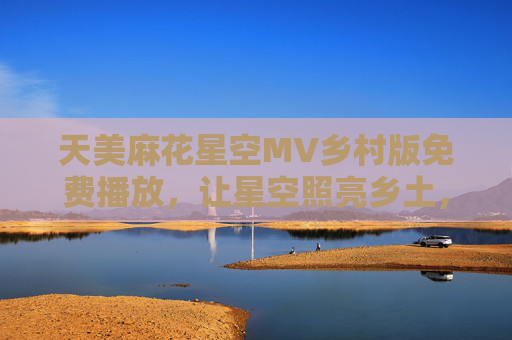 天美麻花星空MV乡村版免费播放,让星空照亮乡土,用歌声唱响田园,天美麻花乡村星空MV,照亮乡土 唱响田园 天美麻花星空MV乡村版免费播放,让星空照亮乡土,用歌声唱响田园,天美麻花乡村星空MV,照亮乡土 唱响田园