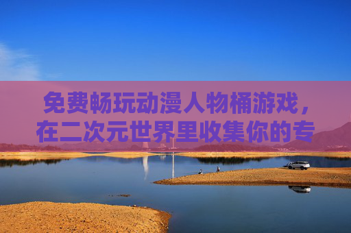 免费畅玩动漫人物桶游戏,在二次元世界里收集你的专属角色,免费畅玩二次元动漫人物桶,收集专属角色 免费畅玩动漫人物桶游戏,在二次元世界里收集你的专属角色,免费畅玩二次元动漫人物桶,收集专属角色