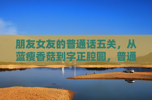 朋友女友的普通话五关,从蓝瘦香菇到字正腔圆,普通话五关,从蓝瘦香菇到字正腔圆 朋友女友的普通话五关,从蓝瘦香菇到字正腔圆,普通话五关,从蓝瘦香菇到字正腔圆