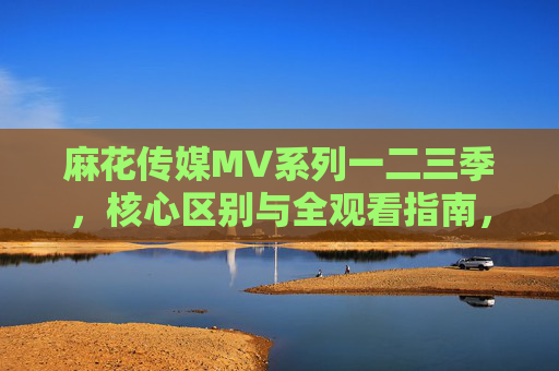 麻花传媒MV系列一二三季,核心区别与全观看指南,麻花传媒MV一二三季核心区别与全观看指南 麻花传媒MV系列一二三季,核心区别与全观看指南,麻花传媒MV一二三季核心区别与全观看指南