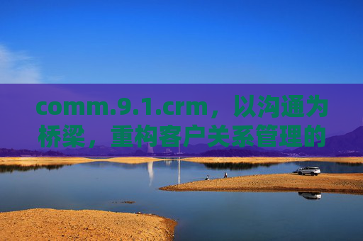 comm.9.1.crm，以沟通为桥梁，重构客户关系管理的价值闭环，沟通为桥，重构CRM价值闭环