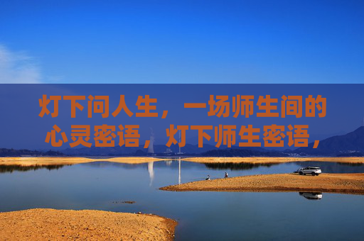 灯下问人生,一场师生间的心灵密语,灯下师生密语,人生之问 灯下问人生,一场师生间的心灵密语,灯下师生密语,人生之问