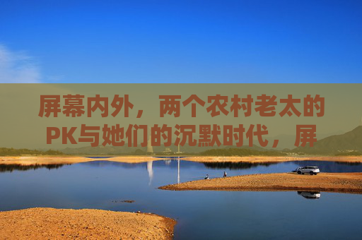 屏幕内外,两个农村老太的PK与她们的沉默时代,屏幕内外,两位农村老太的PK与沉默时代 屏幕内外,两个农村老太的PK与她们的沉默时代,屏幕内外,两位农村老太的PK与沉默时代