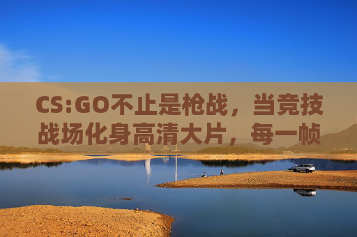 CS:GO不止是枪战,当竞技战场化身高清大片,每一帧都是硬核美学,CS:GO,硬核美学竞技大片 CS:GO不止是枪战,当竞技战场化身高清大片,每一帧都是硬核美学,CS:GO,硬核美学竞技大片