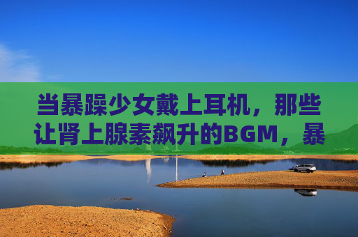 当暴躁少女戴上耳机,那些让肾上腺素飙升的BGM,暴躁少女戴上耳机,BGM引爆肾上腺素 当暴躁少女戴上耳机,那些让肾上腺素飙升的BGM,暴躁少女戴上耳机,BGM引爆肾上腺素