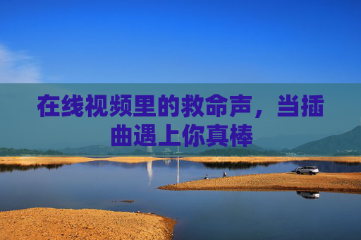 在线视频里的救命声,当插曲遇上你真棒 在线视频里的救命声,当插曲遇上你真棒