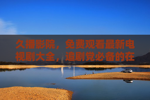 久播影院,免费观看最新电视剧大全,追剧党必备的在线平台,久播影院,免费观看最新电视剧大全,追剧党必备在线平台 久播影院,免费观看最新电视剧大全,追剧党必备的在线平台,久播影院,免费观看最新电视剧大全,追剧党必备在线平台