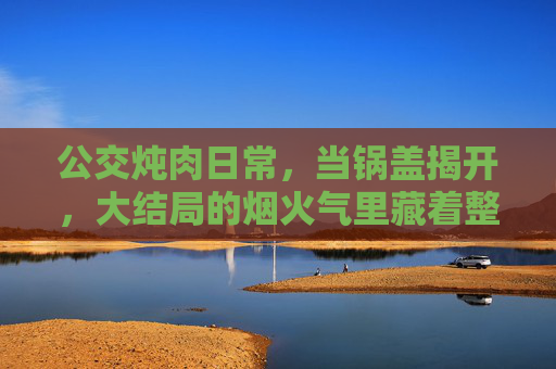 公交炖肉日常,当锅盖揭开,大结局的烟火气里藏着整个春天,公交炖肉,锅盖揭开,烟火气里藏着整个春天 公交炖肉日常,当锅盖揭开,大结局的烟火气里藏着整个春天,公交炖肉,锅盖揭开,烟火气里藏着整个春天