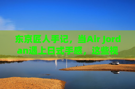 东京匠人手记,当Air Jordan遇上日式手感,这些视频为何让全球AJ迷疯狂?东京匠人手记,Air乔丹×日式手感,引爆全球AJ狂潮 东京匠人手记,当Air Jordan遇上日式手感,这些视频为何让全球AJ迷疯狂?东京匠人手记,Air乔丹×日式手感,引爆全球AJ狂潮