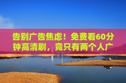 告别广告焦虑!免费看60分钟高清剧,竟只有两个人广告?追剧党速来!告别广告焦虑!免费看60分钟高清剧,竟只有2个广告?追剧党速来! 告别广告焦虑!免费看60分钟高清剧,竟只有两个人广告?追剧党速来!告别广告焦虑!免费看60分钟高清剧,竟只有2个广告?追剧党速来!