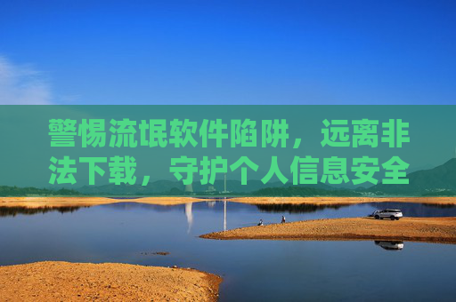 警惕流氓软件陷阱,远离非法下载,守护个人信息安全,警惕流氓软件陷阱,远离非法下载守护个人信息安全 警惕流氓软件陷阱,远离非法下载,守护个人信息安全,警惕流氓软件陷阱,远离非法下载守护个人信息安全