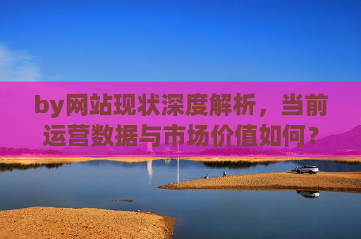 by网站现状深度解析,当前运营数据与市场价值如何?网站现状深度解析,运营数据与市场价值评估 by网站现状深度解析,当前运营数据与市场价值如何?网站现状深度解析,运营数据与市场价值评估