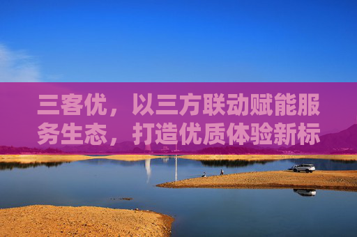 三客优,以三方联动赋能服务生态,打造优质体验新标杆,三客优,三方联动赋能服务生态,打造优质体验新标杆 三客优,以三方联动赋能服务生态,打造优质体验新标杆,三客优,三方联动赋能服务生态,打造优质体验新标杆