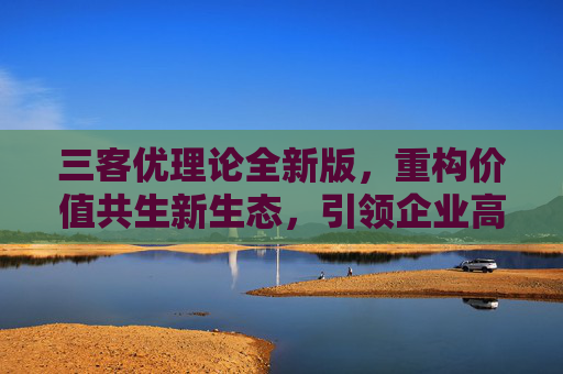 三客优理论全新版,重构价值共生新生态,引领企业高质量发展,三客优理论全新版,重构价值共生新生态 引领企业高质量发展 三客优理论全新版,重构价值共生新生态,引领企业高质量发展,三客优理论全新版,重构价值共生新生态 引领企业高质量发展