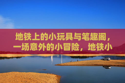 地铁上的小玩具与笔趣阁,一场意外的小冒险,地铁小玩具与笔趣阁的意外冒险 地铁上的小玩具与笔趣阁,一场意外的小冒险,地铁小玩具与笔趣阁的意外冒险