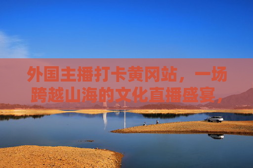 外国主播打卡黄冈站,一场跨越山海的文化直播盛宴,跨越山海,外国主播黄冈文化直播盛宴 外国主播打卡黄冈站,一场跨越山海的文化直播盛宴,跨越山海,外国主播黄冈文化直播盛宴