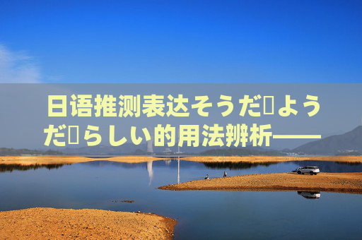 日语推测表达そうだ・ようだ・らしい的用法辨析——基于历年真题的解析,日语推测表达そうだ・ようだ・らしい的用法辨析——基于历年真题的解析 日语推测表达そうだ・ようだ・らしい的用法辨析——基于历年真题的解析,日语推测表达そうだ・ようだ・らしい的用法辨析——基于历年真题的解析