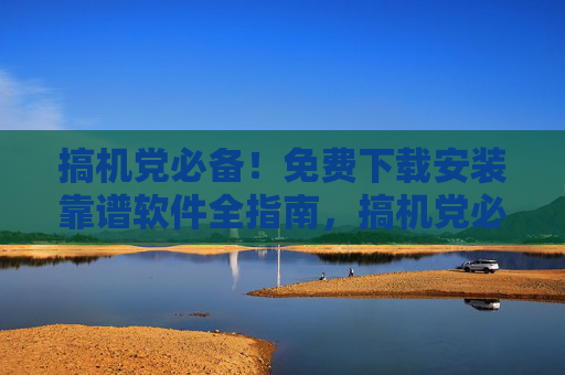 搞机党必备!免费下载安装靠谱软件全指南,搞机党必备,免费下载安装靠谱软件全指南 搞机党必备!免费下载安装靠谱软件全指南,搞机党必备,免费下载安装靠谱软件全指南