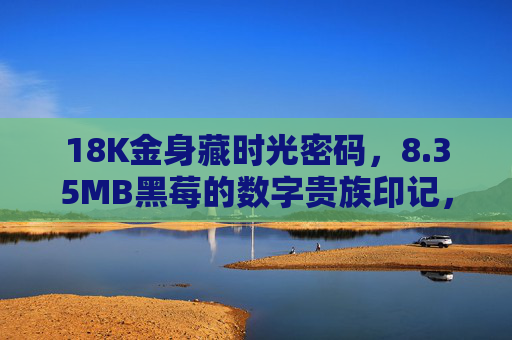 18K金身藏时光密码,8.35MB黑莓的数字贵族印记,18K金身藏时光密码,黑莓镌数字贵族印记 18K金身藏时光密码,8.35MB黑莓的数字贵族印记,18K金身藏时光密码,黑莓镌数字贵族印记