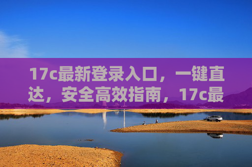 17c最新登录入口,一键直达,安全高效指南,17c最新登录入口,一键直达安全高效指南 17c最新登录入口,一键直达,安全高效指南,17c最新登录入口,一键直达安全高效指南