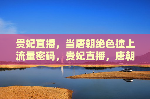 贵妃直播，当唐朝绝色撞上流量密码，贵妃直播，唐朝绝色撞上流量密码