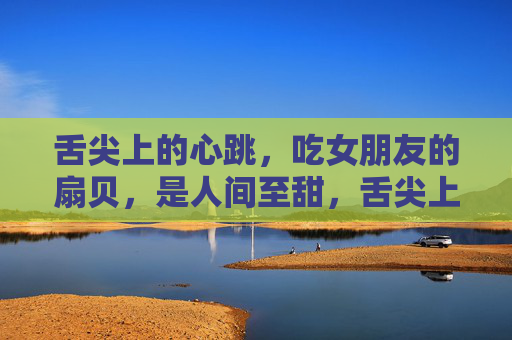 舌尖上的心跳,吃女朋友的扇贝,是人间至甜,舌尖上的心跳,扇贝至甜 舌尖上的心跳,吃女朋友的扇贝,是人间至甜,舌尖上的心跳,扇贝至甜